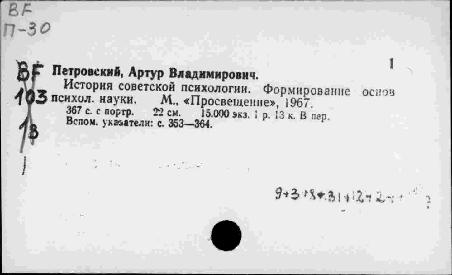 ﻿фр Петровский, Артур Владимирович.
История советской психологии. Формирование основ 403 психол. науки. М., сПросвещение», 1967.
367 с. с поргр. 22 см.	15.000 экз. 1 р. 13 к. В пгр.
Л Вспом. указатели: с. 353—364.
